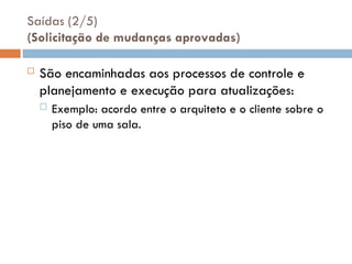 Saídas (2/5)
(Solicitação de mudanças aprovadas)
 São encaminhadas aos processos de controle e
planejamento e execução para atualizações:
 Exemplo: acordo entre o arquiteto e o cliente sobre o
piso de uma sala.
 