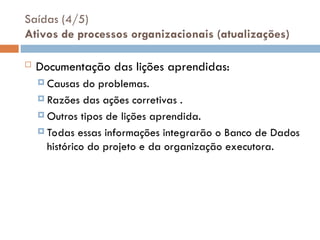 Saídas (4/5)
Ativos de processos organizacionais (atualizações)
 Documentação das lições aprendidas:
 Causas do problemas.
 Razões das ações corretivas .
 Outros tipos de lições aprendida.
 Todas essas informações integrarão o Banco de Dados
histórico do projeto e da organização executora.
 