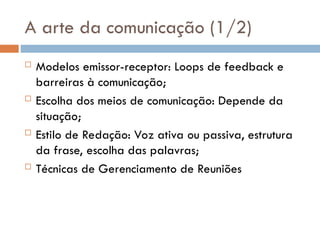 A arte da comunicação (1/2)
 Modelos emissor-receptor: Loops de feedback e
barreiras à comunicação;
 Escolha dos meios de comunicação: Depende da
situação;
 Estilo de Redação: Voz ativa ou passiva, estrutura
da frase, escolha das palavras;
 Técnicas de Gerenciamento de Reuniões
 