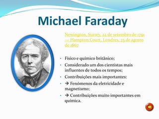 Michael Faraday
     Newington, Surrey, 22 de setembro de 1791
     — Hampton Court, Londres, 25 de agosto
     de 1867

   • Físico e químico britânico;
   • Considerado um dos cientistas mais
     influentes de todos os tempos;
   • Contribuições mais importantes:
   •  Fenómenos da eletricidade e
     magnetismo;
   •  Contribuições muito importantes em
     química.
 