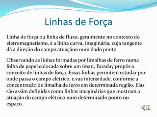 Linhas de Força
Linha de força ou linha de fluxo, geralmente no contexto do
eletromagnetismo, é a linha curva, imaginária, cuja tangente
dá a direção do campo atuaçãoo num dado ponto

Observando as linhas formadas por limalhas de ferro numa
folha de papel colocada sobre um íman, Faraday propôs o
conceito de linhas de força. Essas linhas permitem estudar por
onde passa o campo elétrico, e sua intensidade, conforme a
concentração de limalha de ferro em determinada região. Elas
são assim definidas como linhas imaginárias que mostram a
atuação do campo elétrico num determinado ponto no
espaço.
 
