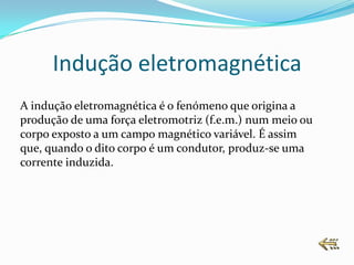 Indução eletromagnética
A indução eletromagnética é o fenómeno que origina a
produção de uma força eletromotriz (f.e.m.) num meio ou
corpo exposto a um campo magnético variável. É assim
que, quando o dito corpo é um condutor, produz-se uma
corrente induzida.
 