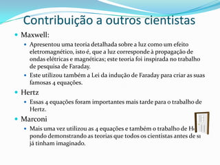 Contribuição a outros cientistas
 Maxwell:
   Apresentou uma teoria detalhada sobre a luz como um efeito
    eletromagnético, isto é, que a luz corresponde à propagação de
    ondas elétricas e magnéticas; este teoria foi inspirada no trabalho
    de pesquisa de Faraday.
   Este utilizou também a Lei da indução de Faraday para criar as suas
    famosas 4 equações.
 Hertz
   Essas 4 equações foram importantes mais tarde para o trabalho de
    Hertz.
 Marconi
   Mais uma vez utilizou as 4 equações e também o trabalho de Hertz
    pondo demonstrando as teorias que todos os cientistas antes de si
    já tinham imaginado.
 