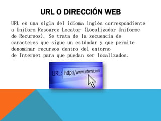 URL O DIRECCIÓN WEB
URL es una sigla del idioma inglés correspondiente
a Uniform Resource Locator (Localizador Uniforme
de Recursos). Se trata de la secuencia de
caracteres que sigue un estándar y que permite
denominar recursos dentro del entorno
de Internet para que puedan ser localizados.
 
