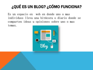 ¿QUÉ ES UN BLOG? ¿CÓMO FUNCIONA?
Es un espacio en web en donde uno o mas
individuos lleva una bitácora o diario donde se
comparten ideas u opiniones sobre uno o mas
temas.
 