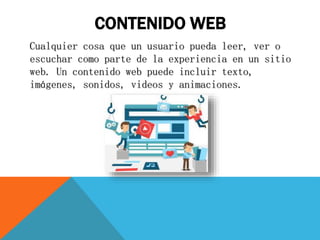 CONTENIDO WEB
Cualquier cosa que un usuario pueda leer, ver o
escuchar como parte de la experiencia en un sitio
web. Un contenido web puede incluir texto,
imágenes, sonidos, videos y animaciones.
 