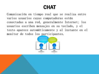 CHAT
Comunicación en tiempo real que se realiza entre
varios usuarios cuyas computadoras están
conectadas a una red, generalmente Internet; los
usuarios escriben mensajes en su teclado, y el
texto aparece automáticamente y al instante en el
monitor de todos los participantes.
 