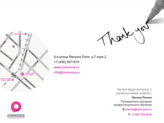 5-я улица Ямского Поля, д.7 корп.2
+7 (495) 9371914
www.comunica.ru
info@comunica.ru




                                       На все ваши вопросы с
                                      удовольствием ответит:
                                                 Оксана Резник
                                         Руководитель программ
                                     профессионального обучения
                                           E:oreznik@comunica.ru
                                               T: +7 905 700 5435
 