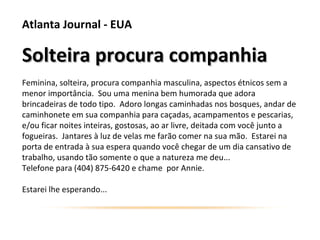 Atlanta Journal - EUA

Solteira procura companhia
Feminina, solteira, procura companhia masculina, aspectos étnicos sem a
menor importância. Sou uma menina bem humorada que adora
brincadeiras de todo tipo. Adoro longas caminhadas nos bosques, andar de
caminhonete em sua companhia para caçadas, acampamentos e pescarias,
e/ou ficar noites inteiras, gostosas, ao ar livre, deitada com você junto a
fogueiras. Jantares à luz de velas me farão comer na sua mão. Estarei na
porta de entrada à sua espera quando você chegar de um dia cansativo de
trabalho, usando tão somente o que a natureza me deu...
Telefone para (404) 875-6420 e chame por Annie.

Estarei lhe esperando...
 