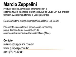 Marcio Zeppelini
Produtor editorial, jornalista e empreendedor, é
editor da revista filantropia, diretor executivo do Grupo ZP, que engloba
também a Zeppelini Editorial e a Diálogo Eventos.

É apresentador e diretor de jornalismo da Rádio Tom Social.

Palestrante e consultor em comunicação e marketing
para o Terceiro Setor e conselheiro da
associação brasileira de editores científicos (Abec).

Contato
marcio@zeppelini.com.br
www.grupozp.com.br
(011) 2978-6686
 