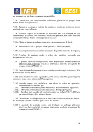 10
ou impressos que não foram expressamente permitidos;
7.2.8.3 Comunicar-se com outro candidato, verbalmente, por escrito ou qualquer outra
forma, durante avaliação escrita;
7.2.8.4 Recusar-se a entregar o material das avaliações escritas ao término do tempo
destinado para a sua realização;
7.2.8.5 Tornar-se culpado de incorreções ou descortesia para com qualquer um dos
examinadores, executores, seus auxiliares e autoridades presentes, bem como para com
os seus concorrentes, durante a realização das avaliações;
7.2.8.6 Afastar-se da sala, a qualquer tempo, sem o acompanhamento de fiscal;
7.2.8.7 Ausentar-se da sala, a qualquer tempo, portando a folha de respostas;
7.2.8.8 Descumprir as instruções contidas no caderno de questões e na folha de resposta;
7.2.8.9 Perturbar, de qualquer modo, a ordem dos trabalhos, incorrendo em
comportamento indevido;
7.2.9 O gabarito oficial da avaliação escrita estará disponível no endereço eletrônico
http://www.fiepi.com.br/iel, no período estabelecido conforme cronograma do
processo seletivo (ANEXO I);
7.2.10 Será eliminado do processo seletivo o candidato que não atingir o mínimo de 50%
(cinquenta) do total de pontos;
7.2.11 Serão classificados para a segunda fase, os 05 (cinco) candidatos que alcançarem
as maiores notas, com o mínimo de 50% dos pontos;
7.2.12 Havendo empate, terá preferência, para efeito de ordem de aprovação,
sucessivamente, o candidato que:
7.2.12.1 Obtiver maior número de pontos na avaliação de conhecimentos específicos;
7.2.12.2 Obtiver maior número de pontos na avaliação de língua portuguesa;
7.2.12.3 Ter idade mais elevada, salvo na hipótese prevista na Lei nº 10.741/2003 em
que este critério prevalece sobre os demais.
7.2.13 Os candidatos deverão permanecer no local de realização das avaliações durante,
no mínimo, 60 (sessenta) minutos, após o início das mesmas;
7.2.14 O resultado da avaliação escrita será divulgado no endereço eletrônico
http://www.fiepi.com.br/iel, no período estabelecido conforme cronograma do
processo seletivo (ANEXO I);
 