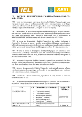 11
7.3 DA 2ª FASE - DESEMPENHO DIDÁTICO/PEDAGÓGICO – PRÁTICO –
AULA TESTE:
7.3.1 Serão convocados para a prova de desempenho Didático/Pedagógico, por vaga
oferecida em cada área, os candidatos que obtiverem a maior pontuação na avaliação
escrita, em ordem crescente de classificação, observando o percentual previsto no item
7.2.11 e a regra constante do item 7.2.12, para os casos de empate;
7.3.2 O calendário da prova de desempenho Didático/Pedagógico, no qual constará a
data, o horário, o local de realização da aula- teste , será divulgado no endereço eletrônico:
http://www.fiepi.com.br/iel, após a divulgação do resultado final da prova escrita, no
período estabelecido conforme cronograma do processo seletivo (ANEXO I);
7.3.3 A prova de desempenho Didático/Pedagógico, de caráter obrigatório e
eliminatório, destina-se a apurar a aptidão, a capacidade didática de comunicação, a
habilidade técnica e o conhecimento do conteúdo, mediante explanação ou demonstração
prática e, se necessário arguição do candidato pelos membros da banca examinadora.
7.3.4 O tema da prova de desempenho Didático/Pedagógico será informado neste
Comunicado ( Anexo IV ), e dar-se-á em local, data e horário a ser divulgado no endereço
eletrônico: http://www.fiepi.com.br/iel, no período estabelecido conforme cronograma do
processo seletivo (ANEXO I).
7.3.5 A prova de desempenho Didático/Pedagógico consistirá em uma aula de 20 (vinte)
minutos, ministrada em linguagem adequada perante a banca examinadora designada para
este fim e se realizará em observância aos procedimentos abaixo:
7.3.5.1 A prova de desempenho Didático/Pedagógico será realizada perante a banca
examinadora, que será composta por professor(a) da área específica a que o candidato
está concorrendo e por um pedagogo(a).
7.3.6 Facultar-se-á à banca examinadora, arguição de 10 (dez) minutos ao candidato
referente ao tema ou não.
7.3.7 Na prova de desempenho Didático/Pedagógico o candidato será avaliado em 02
(dois) itens, com pontuação de 100 (cem) pontos, abaixo discriminados:
ITEM CRITÉRIOS SEREM AVALIADOS PONTUAÇÃO
MÁXIMA
PLANO DE AULA  Objetivos(05 pontos);
 Conteúdo(05 pontos);
 Metodologia(10 pontos);
 Recursos(2,5 pontos);
 Avaliação(05 pontos);
 Bibliografia(2,5 pontos);
30 PONTOS
DESENVOLVIMENTO
DA AULA
 Plano de aula coerente com o
tema; 70 PONTOS
 