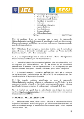 12
 Metodologia de aula adequada;
 Alcance dos objetivos propostos;
 Domínio do conteúdo da aula;
 Habilidade de transmitir os
conteúdos;
 Utilização das estratégias e
recursos didáticos;
 Controle do tempo;
 Recursos utilizados;
 Bibliografia utilizada;
TOTAL 100 PONTOS
7.3.8 O candidato deverá se apresentar para a prova de desempenho
Didático/Pedagógico munido de documento de identificação pessoal, com foto e entregar,
à banca, o plano de aula em 02 (duas) vias conforme modelo anexo V deste comunicado,
antes do início da Aula-teste;
7.3.9 O Candidato deverá entregar, na mesma data, horário e local de realização da
etapa aula-teste, os documentos solicitados para Avaliação da Analise Curricular
descritos no item 7.4.3 e 7.4.4 deste Comunicado;
7.3.10 O não cumprimento por parte do candidato do item 7.3.8 e/ou 7.3.9 implicará na
desclassificação do candidato para este processo seletivo;
7.3.11 Os recursos didáticos de que o candidato pretenda fazer uso durante a aula, caso
não disponível pelo Instituto Euvaldo Lodi - IEL/PI, deverão ser por eles mesmos
providenciados e instalados, sob sua responsabilidade. O IEL/PI disponibilizará para
todos os candidatos participantes Datashow, Notebook e quadro branco com pincéis.
7.3.12 Serão classificados para a terceira fase, ANÁLISE CURRICULAR, os candidatos
que estiverem aptos a participarem da fase AULA-TESTE que concluírem esta fase,
obtendo no mínimo 50% dos pontos da mesma.
7.3.13 Não havendo candidatos classificados na prova de desempenho
Didático/Pedagógico em número suficiente ao estabelecido no item 7.3.12, deve-se fazer
uma nova convocação, utilizando os classificados remanescentes, observando a ordem de
classificação, formando novo grupo de candidatos para continuidade da 2ª fase.
7.3.14 O resultado da segunda fase e a classificação será divulgado no endereço
eletrônico: http://www.fiepi.com.br/iel, no período estabelecido conforme cronograma do
processo seletivo (ANEXO I);
7.4 DA 3ª FASE - ANÁLISE CURRICULAR
7.4.1 Serão convocados para a 3ª fase - Análise Curricular, os candidatos classificados
na prova de desempenho Didático/Pedagógico, que tenham obtido no mínimo 50% dos
pontos e que tenham entregue na data solicitada, os documentos para Analise Curricular
conforme o item 7.3.9;
 
