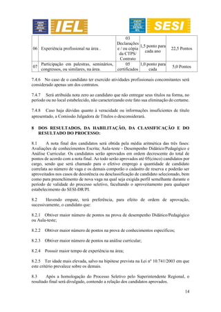14
06 Experiência profissional na área .
03
Declarações
e / ou cópia
da CTPS/
Contrato
1,5 ponto para
cada ano
22,5 Pontos
07
Participação em palestras, seminários,
congressos, ou similares, na área.
05
certificados
1,0 ponto para
cada
5,0 Pontos
7.4.6 No caso de o candidato ter exercido atividades profissionais concomitantes será
considerado apenas um dos contratos.
7.4.7 Será atribuída nota zero ao candidato que não entregar seus títulos na forma, no
período ou no local estabelecido, não caracterizando este fato sua eliminação do certame.
7.4.8 Caso haja dúvidas quanto à veracidade ou informações insuficientes de título
apresentado, a Comissão Julgadora de Títulos o desconsiderará.
8 DOS RESULTADOS, DA HABILITAÇÃO, DA CLASSIFICAÇÃO E DO
RESULTADO DO PROCESSO:
8.1 A nota final dos candidatos será obtida pela média aritmética das três fases:
Avaliações de conhecimentos Escrita; Aula-teste - Desempenho Didático/Pedagógico e
Análise Curricular. Os candidatos serão aprovados em ordem decrescente do total de
pontos de acordo com a nota final. Ao todo serão aprovados até 05(cinco) candidatos por
cargo, sendo que será chamado para o efetivo emprego a quantidade de candidato
correlata ao número de vaga e os demais comporão o cadastro de reserva e poderão ser
aproveitados nos casos de desistência ou desclassificação de candidato selecionado, bem
como para preenchimento de nova vaga na qual seja exigida perfil semelhante durante o
período de validade do processo seletivo, facultando o aproveitamento para qualquer
estabelecimento do SESI-DR/PI.
8.2 Havendo empate, terá preferência, para efeito de ordem de aprovação,
sucessivamente, o candidato que:
8.2.1 Obtiver maior número de pontos na prova de desempenho Didático/Pedagógico
ou Aula-teste;
8.2.2 Obtiver maior número de pontos na prova de conhecimentos específicos;
8.2.3 Obtiver maior número de pontos na análise curricular;
8.2.4 Possuir maior tempo de experiência na área;
8.2.5 Ter idade mais elevada, salvo na hipótese prevista na Lei nº 10.741/2003 em que
este critério prevalece sobre os demais.
8.3 Após a homologação do Processo Seletivo pelo Superintendente Regional, o
resultado final será divulgado, contendo a relação dos candidatos aprovados.
 