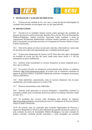 15
9 DO PRAZO DE VALIDADE DO PROCESSO:
9.1 O Processo terá validade de 01 ( um ) ano, a contar da data da homologação do
resultado final, podendo ser prorrogado uma vez, por igual período.
10 DOS RECURSOS:
10.1 Facultar-se-á ao candidato interpor recurso contra quaisquer dos resultados do
presente do processo seletivo (Inscrição, Questões Prova Escrita, Prova de Desempenho
Didático/Pedagógico, Análise curricular, Aprovação Final), mediante o anexo de
requerimento devidamente fundamentado, conforme modelo constante no Anexo VIII,
deste Comunicado, nos períodos previstos no Cronograma do Processo Seletivo (Anexo
I) deste Comunicado.
10.2 Será aceito apenas um único recurso para cada fase, observando-se o prazo para
tal, devendo este conter toda argumentação que o candidato pretende arguir.
10.3 O prazo para interposição de recurso é de 02 (dois) dias úteis após a divulgação
do resultado do evento que lhes der causa, tendo como termo inicial o 1º dia útil
subsequente ao prazo estabelecido;
10.4 Somente serão considerados os recursos interpostos no prazo estipulado para a
fase a que se referem;
10.5 Os recursos deverão ser interpostos exclusivamente pela internet, no endereço
eletrônico http://www.tecnocon-pi.com.br, de acordo com as instruções constantes na
página do processo seletivo, no período estabelecido conforme cronograma do processo
seletivo (ANEXO I);
10.6 Serão indeferidos, sumariamente, todos os recursos interpostos fora do prazo
estabelecido e dos moldes expressos no Anexo VIII.
10.7 Recursos inconsistentes serão indeferidos.
10.8 Somente serão apreciados os recursos interpostos e transmitidos conforme as
instruções contidas neste comunicado de processo seletivo no endereço eletronico citado
no item 10.5;
10.9 Os resultados dos recursos serão divulgados pela Internet no endereço
http://www.fiepi.com.br/iel, nos períodos previstos no Cronograma do Processo Seletivo
(Anexo I) deste Comunicado.
10.10 Os recursos, uma vez analisados pela Comissão Organizadora do Processo e
respectivos Responsáveis Técnicos pela elaboração das questões das provas escritas e/ou
pela avaliação da prova de desempenho Didático/Pedagógico e/ou pela avaliação da
análise curricular, receberão decisão terminativa e serão divulgados nos períodos
 