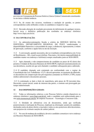 16
previstos no Cronograma do Processo Seletivo (Anexo I) deste Comunicado constituindo-
se em única e última instância.
10.11 Se, do exame dos recursos, resultarem a anulação de questão, os pontos
correspondentes serão atribuídos a todos os candidatos à respectiva vaga.
10.12 Havendo alteração de resultado proveniente de deferimento de qualquer recurso,
haverá nova e definitiva publicação dos resultados no endereço eletrônico
http://www.fiepi.com.br/iel.
11 DA CONTRATAÇÃO:
11.1 As admissões/contratações ficarão a critério do SERVIÇO SOCIAL DA
INDÚSTRIA, DEPARTAMENTO REGIONAL DO PIAUÍ, condicionadas a
disponibilidade financeira e a necessidade do cargo, e obedecerá, rigorosamente, à ordem
de aprovação, conforme a opção feita no ato da inscrição.
11.2 A convocação, quando necessária, dar-se-á mediante correspondência com Aviso
de Recebimento - AR, e-mail ou por telefone. Para tanto, é de inteira responsabilidade do
candidato manter seu endereço e telefone(s) sempre atualizados junto ao SESI-DR/PI.
11.3 Após chamado, o não comparecimento do candidato no prazo de 02 (dois) dias
perante a Unidade de Recursos Humanos do SESI-DR/PI, implicará automaticamente em
sua desistência, ocasião em que será chamado o candidato subsequente para a admissão.
11.4 O candidato chamado será contratado em conformidade com o regime da
Consolidação das Leis Trabalhistas - CLT e deverá apresentar, no momento da admissão,
os documentos de comprovação dos pré-requisitos constantes no ITEM 4, CTPS, exame
médico admissional e documentos pessoais.
11.5 A contratação se dará a título de experiência, pelo prazo de 90 (noventa) dias.
Decorrido o prazo inicial, sendo de interesse das partes, o contrato será prorrogado por
tempo indeterminado.
12 DAS DISPOSIÇÕES GERAIS:
12.1 Todas as informações relativas a este Processo Seletivo estarão disponíveis no
endereço eletrônico: www.fiepi.com.br/iel, onde o candidato será redirecionado para o
site www.tecnocon-pi.com.br, da empresa Tecnocon – Tecnologia e Concursos Ltda .
12.2 A falsidade de afirmativas e/ou de documentos, ainda que verificada
posteriormente à realização do Processo, implicará na eliminação sumária do candidato,
declarados nulos de pleno direito a inscrição e todos os atos posteriores dela decorrentes,
sem prejuízos de eventuais sanções de caráter judicial.
12.3 No caso de mudança de residência, deverá o candidato comunicar o novo endereço
aos Recursos Humanos do SESI-DR/PI.
 
