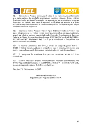 17
12.4 A inscrição ao Processo implica, desde a data de sua efetivação, no conhecimento
e na tácita aceitação das condições estabelecidas, requisitos exigidos e demais critérios
fixados no inteiro teor deste Comunicado, em seus Anexos, que se constituem em partes
integrantes do mesmo, bem como de eventuais retificações que venham a se fazer
necessárias, expedientes dos quais os candidatos não poderão, em hipótese alguma, alegar
desconhecimento ou ilegalidade.
12.5 O resultado final do Processo Seletivo, depois de decididos todos os recursos e/ou
casos interpostos que por ventura possam existir e comprovada a sua regularidade será,
através de relatório sucinto, encaminhado pela Comissão Organizadora do Processo
Seletivo ao Diretor Regional/Superintendente do SERVIÇO SOCIAL DA INDÚSTRIA,
DEPARTAMENTO REGIONAL DO PIAUÍ, que o homologará, e fará publicar nos
meios de comunicação devidos.
12.6 O presente Comunicado de Seleção, a critério da Direção Regional do SESI-
DR/PI, poderá ser cancelado, adiado ou revogado, no todo ou em parte, sem que isto gere
motivo para qualquer pedido de reparação ou indenização, por parte dos candidatos.
12.7 O cronograma das atividades deste processo encontra-se no Anexo I deste
comunicado.
12.8 Os casos omissos no presente comunicado serão resolvidos conjuntamente pelo
Diretor Regional/Superintendente do SESI-DR/PI e pelo IEL/PI - Instituto Euvaldo Lodi,
a quem competem à execução deste Processo Seletivo.
Teresina (PI), 20 de outubro de 2017.
Mardonio Souza de Neiva
Superintendente Regional do SESI/DR/PI
 