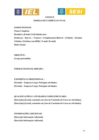 19
ANEXO II
MODELO DE CURRÍCULO VITAE
DADOS PESSOAIS
[Nome Completo]
Brasileiro, [Estado Civil] [Idade] anos
[Endereço – Rua/Av. + Numero + Complemento] [Bairro] – [Cidade] – [Estado]
Telefone: [Telefone com DDD] / E-mail: [E-mail]
Redes Sociais
OBJETIVO :
[Cargo pretendido]
FORMAÇÃO/ESCOLARIDADE :
EXPERIÊNCIA PROFISSIONAL :
[Periodo] – Empresa Cargo: Principais atividades:
[Periodo] – Empresa Cargo: Principais atividades:
QUALIFICAÇÕES E ATIVIDADES COMPLEMENTARES
[Descrição] ([Local], conclusão em [Ano de Conclusão do Curso ou Atividade]).
[Descrição] ([Local], conclusão em [Ano de Conclusão do Curso ou Atividade]).
INFORMAÇÕES ADICIONAIS
[Descrição Informação Adicional]
[Descrição Informação Adicional]
 