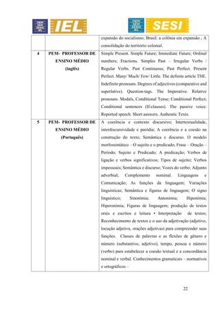 22
expansão do socialismo; Brasil: a colônia em expansão ; A
consolidação do território colonial.
4 PEM- PROFESSOR DE
ENSINO MÉDIO
(inglês)
Simple Present. Simple Future; Immediate Future; Ordinal
numbers; Fractions. Simples Past – Irregular Verbs /
Regular Verbs. Past Continuous; Past Perfect. Present
Perfect. Many/ Much/ Few/ Little. The definite article THE.
Indefinite pronouns. Degrees of adjectives (comparative and
superlative). Question-tags. The Imperative. Relative
pronouns. Modals, Conditional Tense; Conditional Perfect;
Conditional sentences (If-clauses). The passive voice.
Reported speech. Short answers. Authentic Texts.
5 PEM- PROFESSOR DE
ENSINO MÉDIO
(Português)
A coerência e contexto discursivo; Intertextualidade,
interdiscursividade e paródia; A coerência e a coesão na
construção do texto; Semântica e discurso. O modelo
morfossintático – O sujeito e o predicado; Frase – Oração –
Período; Sujeito e Predicado; A predicação; Verbos de
ligação e verbos significativos; Tipos de sujeito; Verbos
impessoais; Semântica e discurso; Vozes do verbo; Adjunto
adverbial; Complemento nominal. Linguagens e
Comunicação; As funções da linguagem; Variações
linguísticas; Semântica e figuras de linguagem; O signo
linguístico; Sinonímia; Antonímia; Hiponímia;
Hiperonímia; Figuras de linguagem; produção de textos
orais e escritos e leitura • Interpretação de textos;
Reconhecimento de textos e o uso da adjetivação (adjetivo,
locução adjetiva, orações adjetivas) para compreender suas
funções. Classes de palavras e as flexões de gênero e
número (substantivo, adjetivo), tempo, pessoa e número
(verbo) para estabelecer a coesão textual e a concordância
nominal e verbal. Conhecimentos gramaticais – normativos
e ortográficos –
 