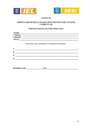 27
ANEXO VII
FORMULÁRIO DE RELAÇÃO DOS DOCUMENTOS PARA ANÁLISE
CURRICULAR
SERVIÇO SOCIAL DA INDUSTRIA-SESI
NOME: _______________________________________________________________
CARGO: ______________________________________________________________
CIDADE: _____________________________________________________________
DATA: _______________________________________________________________
Nesta data, estou entregando os seguintes documentos:
1 ____________________________________________________________________
2 ____________________________________________________________________
3 ____________________________________________________________________
4 ____________________________________________________________________
Recebido no dia __________________ Por: _________________________________
 