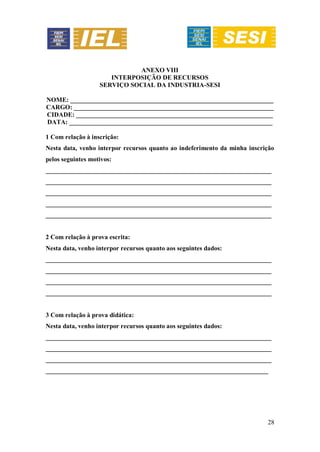 28
ANEXO VIII
INTERPOSIÇÃO DE RECURSOS
SERVIÇO SOCIAL DA INDUSTRIA-SESI
NOME: _______________________________________________________________
CARGO: ______________________________________________________________
CIDADE: _____________________________________________________________
DATA: _______________________________________________________________
1 Com relação à inscrição:
Nesta data, venho interpor recursos quanto ao indeferimento da minha inscrição
pelos seguintes motivos:
______________________________________________________________________
______________________________________________________________________
______________________________________________________________________
______________________________________________________________________
______________________________________________________________________
2 Com relação à prova escrita:
Nesta data, venho interpor recursos quanto aos seguintes dados:
______________________________________________________________________
______________________________________________________________________
______________________________________________________________________
______________________________________________________________________
3 Com relação à prova didática:
Nesta data, venho interpor recursos quanto aos seguintes dados:
______________________________________________________________________
______________________________________________________________________
______________________________________________________________________
_____________________________________________________________________
 