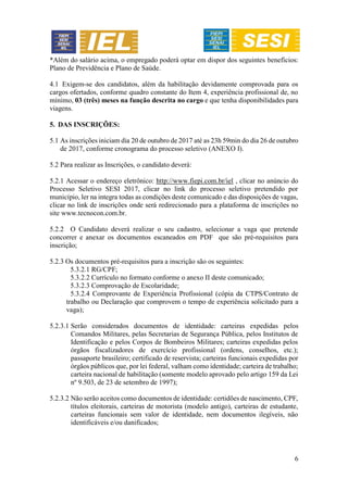6
*Além do salário acima, o empregado poderá optar em dispor dos seguintes benefícios:
Plano de Previdência e Plano de Saúde.
4.1 Exigem-se dos candidatos, além da habilitação devidamente comprovada para os
cargos ofertados, conforme quadro constante do Item 4, experiência profissional de, no
mínimo, 03 (três) meses na função descrita no cargo e que tenha disponibilidades para
viagens.
5. DAS INSCRIÇÕES:
5.1 As inscrições iniciam dia 20 de outubro de 2017 até as 23h 59min do dia 26 de outubro
de 2017, conforme cronograma do processo seletivo (ANEXO I).
5.2 Para realizar as Inscrições, o candidato deverá:
5.2.1 Acessar o endereço eletrônico: http://www.fiepi.com.br/iel , clicar no anúncio do
Processo Seletivo SESI 2017, clicar no link do processo seletivo pretendido por
município, ler na integra todas as condições deste comunicado e das disposições de vagas,
clicar no link de inscrições onde será redirecionado para a plataforma de inscrições no
site www.tecnocon.com.br.
5.2.2 O Candidato deverá realizar o seu cadastro, selecionar a vaga que pretende
concorrer e anexar os documentos escaneados em PDF que são pré-requisitos para
inscrição;
5.2.3 Os documentos pré-requisitos para a inscrição são os seguintes:
5.3.2.1 RG/CPF;
5.3.2.2 Currículo no formato conforme o anexo II deste comunicado;
5.3.2.3 Comprovação de Escolaridade;
5.3.2.4 Comprovante de Experiência Profissional (cópia da CTPS/Contrato de
trabalho ou Declaração que comprovem o tempo de experiência solicitado para a
vaga);
5.2.3.1 Serão considerados documentos de identidade: carteiras expedidas pelos
Comandos Militares, pelas Secretarias de Segurança Pública, pelos Institutos de
Identificação e pelos Corpos de Bombeiros Militares; carteiras expedidas pelos
órgãos fiscalizadores de exercício profissional (ordens, conselhos, etc.);
passaporte brasileiro; certificado de reservista; carteiras funcionais expedidas por
órgãos públicos que, por lei federal, valham como identidade; carteira de trabalho;
carteira nacional de habilitação (somente modelo aprovado pelo artigo 159 da Lei
nº 9.503, de 23 de setembro de 1997);
5.2.3.2 Não serão aceitos como documentos de identidade: certidões de nascimento, CPF,
títulos eleitorais, carteiras de motorista (modelo antigo), carteiras de estudante,
carteiras funcionais sem valor de identidade, nem documentos ilegíveis, não
identificáveis e/ou danificados;
 