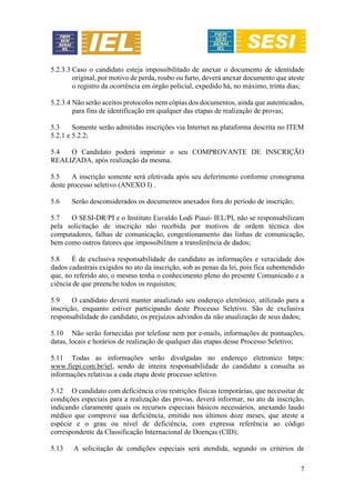 7
5.2.3.3 Caso o candidato esteja impossibilitado de anexar o documento de identidade
original, por motivo de perda, roubo ou furto, deverá anexar documento que ateste
o registro da ocorrência em órgão policial, expedido há, no máximo, trinta dias;
5.2.3.4 Não serão aceitos protocolos nem cópias dos documentos, ainda que autenticados,
para fins de identificação em qualquer das etapas de realização de provas;
5.3 Somente serão admitidas inscrições via Internet na plataforma descrita no ITEM
5.2.1 e 5.2.2;
5.4 O Candidato poderá imprimir o seu COMPROVANTE DE INSCRIÇÃO
REALIZADA, após realização da mesma.
5.5 A inscrição somente será efetivada após seu deferimento conforme cronograma
deste processo seletivo (ANEXO I) .
5.6 Serão desconsiderados os documentos anexados fora do período de inscrição;
5.7 O SESI-DR/PI e o Instituto Euvaldo Lodi Piauí- IEL/PI, não se responsabilizam
pela solicitação de inscrição não recebida por motivos de ordem técnica dos
computadores, falhas de comunicação, congestionamento das linhas de comunicação,
bem como outros fatores que impossibilitem a transferência de dados;
5.8 É de exclusiva responsabilidade do candidato as informações e veracidade dos
dados cadastrais exigidos no ato da inscrição, sob as penas da lei, pois fica subentendido
que, no referido ato, o mesmo tenha o conhecimento pleno do presente Comunicado e a
ciência de que preenche todos os requisitos;
5.9 O candidato deverá manter atualizado seu endereço eletrônico, utilizado para a
inscrição, enquanto estiver participando deste Processo Seletivo. São de exclusiva
responsabilidade do candidato, os prejuízos advindos da não atualização de seus dados;
5.10 Não serão fornecidas por telefone nem por e-mails, informações de pontuações,
datas, locais e horários de realização de qualquer das etapas desse Processo Seletivo;
5.11 Todas as informações serão divulgadas no endereço eletronico https:
www.fiepi.com.br/iel, sendo de inteira responsabilidade do candidato a consulta as
informações relativas a cada etapa deste processo seletivo.
5.12 O candidato com deficiência e/ou restrições físicas temporárias, que necessitar de
condições especiais para a realização das provas, deverá informar, no ato da inscrição,
indicando claramente quais os recursos especiais básicos necessários, anexando laudo
médico que comprove sua deficiência, emitido nos últimos doze meses, que ateste a
espécie e o grau ou nível de deficiência, com expressa referência ao código
correspondente da Classificação Internacional de Doenças (CID);
5.13 A solicitação de condições especiais será atendida, segundo os critérios de
 