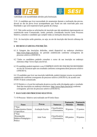 8
viabilidade e de razoabilidade aferidos pela Instituição.
5.14 A candidata que tiver necessidade de amamentar durante a realização das provas,
deverá no dia da prova levar acompanhante que ficará em sala reservada para essa
finalidade e que será responsável pela guarda da criança.
5.15 Não serão aceitas as solicitações de inscrição que não atenderem rigorosamente ao
estabelecido neste Comunicado, sendo, portanto, considerado inscrito neste Processo
Seletivo, somente o candidato que cumprir todas as instruções descritas acima.
5.16 As inscrições serão gratuitas, ou seja, no ato da inscrição não haverá cobrança de
taxa.
6 DO RESULTADO DA INSCRIÇÃO:
6.1 A listagem das inscrições deferidas, estará disponível no endereço eletrônico
http://www.fiepi.com.br/iel, no período estabelecido conforme cronograma do
processo seletivo (ANEXO I).
6.2 Todos os candidatos poderão consultar o status de sua inscrição no endereço
eletronico http://www.fiepi.com.br/iel;
6.3 O candidato poderá imprimir o seu COMPROVANTE DE INSCRIÇÃO DEFERIDO
no site da Tecnocon após seu resultado conforme cronograma deste processo seletivo
(ANEXO I).
6.4 O candidato que tiver sua inscrição indeferida, poderá interpor recurso no período
estabelecido conforme cronograma do processo seletivo (ANEXO I), de acordo com
ITEM 10 deste comunicado.
6.5 O Horário e o Local da realização da prova escrita serão divulgadas após o resultado
final das inscrições no endereço eletronico: http://www.fiepi.com.br/iel conforme
cronograma previsto do processo seletivo (ANEXO I).
7 DAS FASES DO PROCESSO SELETIVO:
7.1 O Processo Seletivo será realizado em 03 (três) fases:
Fases Provas Natureza
Pontuação
Máxima
Pontuação
Mínima
1ª Fase
Conhecimentos Gerais
e Específicos
Avaliação Escrita
Classificatória
e Eliminatória
50 pontos 25 pontos
2ª Fase
Desempenho
Didático/Pedagógico -
Prático
Aula Teste
Classificatória
e Eliminatória
100 pontos 50 pontos
 
