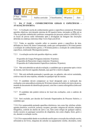 9
3ª Fase – Analise
curricular
Análise curricular Classificatória 100 pontos Zero
7.2 DA 1ª FASE - CONHECIMENTOS GERAIS E ESPECÍFICOS -
AVALIAÇÃO ESCRITA:
7.2.1 A Avaliação escrita de conhecimentos gerais e específicos constará de 30 (trinta)
questões objetivas, terá duração máxima de 04 (quatro) horas, iniciando as 09hs até as
13hs no período estabelecido conforme cronograma do processo seletivo (ANEXO I), e
os locais de provas serão informados após a divulgação da listagem das inscrições
deferidas no endereço eletronico http://www.fiepi.com.br/iel.
7.2.2 Todas as questões versarão sobre os assuntos gerais e específicos da área,
definidos no Anexo III, deste Comunicado, sendo que corresponderá a 20 (vinte) pontos
a avaliação de conhecimentos gerais, e 30 (trinta) pontos a avaliação de conhecimentos
específicos, totalizando 50(cinquenta) pontos.
7.2.3 A avaliação escrita terá questões objetivas, sendo:
10 questões de Língua Portuguesa (máximo 10 pontos).
10 questões de Raciocínio Lógico (máximo 10 pontos).
10 questões de Conhecimentos Específicos (máximo 30 pontos).
7.2.4 Não será admitido na sala de avaliação, o candidato que se apresentar após o início
da mesma, nem haverá segunda chamada, seja qual for o motivo alegado.
7.2.5 Não será atribuída pontuação à questão que, no gabarito, não estiver assinalada,
contiver mais de uma resposta, emendas ou qualquer tipo de rasuras.
7.2.6 O candidato deverá comparecer ao local designado para a realização das
avaliações com antecedência mínima de 30 (trinta) minutos do horário do início da prova,
munido de documento de identificação pessoal, com foto e caneta esferográfica (tinta azul
ou preta).
7.2.7 O candidato não poderá retirar-se do local das avaliações, com o caderno de
questões.
7.2.8 Será excluído, por decisão da Comissão Organizadora do Processo Seletivo, o
candidato que:
7.2.8.1 For surpreendido portando aparelhos eletrônicos, tais como bip, telefone celular,
agenda eletrônica, notebook, palmtop, receptor, gravador, máquina de calcular, máquina
fotográfica, controle de alarme de carro e etc, bem como relógio de qualquer espécie,
óculos escuros ou quaisquer acessórios de chapelaria, tais como chapéu, boné, gorro e
etc, durante a avaliação escrita.
7.2.8.2 For surpreendido dando ou recebendo auxílio para a execução da avaliação escrita,
utilizando-se de livros, máquinas de calcular ou equipamento similar, dicionário, notas
 