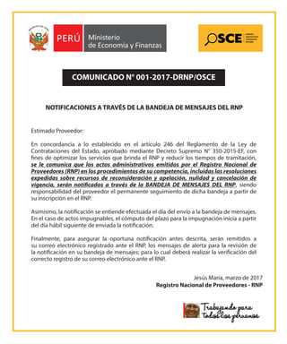 NOTIFICACIONES ATRAVÉS DE LA BANDEJA DE MENSAJES DEL RNP
COMUNICADO N° 001-2017-DRNP/OSCE
Estimado Proveedor:
En concordancia a lo establecido en el artículo 246 del Reglamento de la Ley de
Contrataciones del Estado, aprobado mediante Decreto Supremo N° 350-2015-EF, con
fines de optimizar los servicios que brinda el RNP y reducir los tiempos de tramitación,
se le comunica que los actos administrativos emitidos por el Registro Nacional de
Proveedores (RNP) en los procedimientos de su competencia, incluidas las resoluciones
expedidas sobre recursos de reconsideración y apelación, nulidad y cancelación de
vigencia, serán notificados a través de la BANDEJA DE MENSAJES DEL RNP, siendo
responsabilidad del proveedor el permanente seguimiento de dicha bandeja a partir de
su inscripción en el RNP.
Asimismo, la notificación se entiende efectuada el día del envío a la bandeja de mensajes.
En el caso de actos impugnables, el cómputo del plazo para la impugnación inicia a partir
del día hábil siguiente de enviada la notificación.
Finalmente, para asegurar la oportuna notificación antes descrita, serán remitidos a
su correo electrónico registrado ante el RNP, los mensajes de alerta para la revisión de
la notificación en su bandeja de mensajes; para lo cual deberá realizar la verificación del
correcto registro de su correo electrónico ante el RNP.
Jesús María, marzo de 2017
Registro Nacional de Proveedores - RNP
 