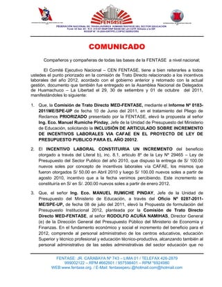 CONFEDERACION GENERAL DE TRABAJADORES DEL PERU
                    CGTP
                                                                                      INTERNACIONAL DE SERVICIOS PUBLICOS
                                                                                                      ISP




                                                 COMUNICADO
                 Compañeros y compañeras de todas las bases de la FENTASE a nivel nacional;

       El Comité Ejecutivo Nacional – CEN FENTASE, tiene a bien reiterarles a todos
ustedes el punto priorizado en la comisión de Trato Directo relacionado a los incentivos
laborales del año 2012, acordado con el gobierno anterior y retomado con la actual
gestión, documento que también fue entregado en la Asamblea Nacional de Delegados
de Huamachuco – La Libertad el 29, 30 de setiembre y 01 de octubre del 2011,
manifestándoles lo siguiente:

1. Que, la Comisión de Trato Directo MED-FENTASE, mediante el Informe Nº 0183-
   2011ME/SPE-UP de fecha 10 de Junio del 2011, en el tratamiento del Pliego de
   Reclamos PRIORIZADO presentado por la FENTASE, elevó la propuesta al señor
   Ing. Eco. Manuel Rumiche Pinday, Jefe de la Unidad de Presupuesto del Ministerio
   de Educación, solicitando la INCLUSIÓN DE ARTICULADO SOBRE INCREMENTO
   DE INCENTIVOS LABORALES VIA CAFAE EN EL PROYECTO DE LEY DE
   PRESUPUESTO PUBLICO PARA EL AÑO 20012.

2. El INCENTIVO LABORAL CONSTITUIRIA UN INCREMENTO del beneficio
   otorgado a través del Literal b), inc. 8.1, articulo 8º de la Ley Nº 29465 – Ley de
   Presupuesto del Sector Publico del año 2010, que dispuso la entrega de S/ 100.00
   nuevos soles por concepto de incentivos laborales vía CAFAE, los mismos que
   fueron otorgados S/ 50.00 en Abril 2010 y luego S/ 100.00 nuevos soles a partir de
   agosto 2010, incentivo que a la fecha venimos percibiendo. Este incremento se
   constituiría en S/ en S/. 200.00 nuevos soles a partir de enero 2012.

3. Que, el señor Ing. Eco. MANUEL RUMICHE PINDAY, Jefe de la Unidad de
   Presupuesto del Ministerio de Educación, a través del Oficio Nº 0287-2011-
   ME/SPE-UP, de fecha 08 de julio del 2011, elevó la Propuesta de formulación del
   Presupuesto Institucional 2012, planteada por la Comisión de Trato Directo
   Directo MED-FENTASE, al señor RODOLFO ACUÑA NAMIHAS, Director General
   (e) de la Dirección General del Presupuesto Público del Ministerio de Economía y
   Finanzas. En el fundamento económico y social el incremento del beneficio para el
   2012, comprende al personal administrativo de los centros educativos, educación
   Superior y técnico profesional y educación técnico-productiva, alcanzando también al
   personal administrativo de las sedes administrativas del sector educación que no


                              FENTASE: JR. CARABAYA Nº 743 – LIMA 01 / TELEFAX 426-2879
                                  999002122 – RPM #662601 / 957598401 – RPM *6924980
                             WEB:www.fentase.org. / E-Mail: fentaseperu.@hotmail.com@hotmail.com
 