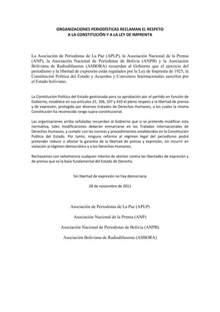 ORGANIZACIONES PERIODÍSTICAS RECLAMAN EL RESPETO
                   A LA CONSTITUCIÓN Y A LA LEY DE IMPRENTA



La Asociación de Periodistas de La Paz (APLP), la Asociación Nacional de la Prensa
(ANP), la Asociación Nacional de Periodistas de Bolivia (ANPB) y la Asociación
Boliviana de Radiodifusoras (ASBORA) recuerdan al Gobierno que el ejercicio del
periodismo y la libertad de expresión están regulados por la Ley de Imprenta de 1925, la
Constitución Política del Estado y Acuerdos y Convenios Internacionales suscritos por
el Estado boliviano.


La Constitución Política del Estado gestionada para su aprobación por el partido en función de
Gobierno, establece en sus artículos 21, 106, 107 y 410 el pleno respeto a la libertad de prensa
y de expresión, protegida por diversos tratados de Derechos Humanos, a los cuales la misma
Constitución ha reconocido rango supra-constitucional.

Las organizaciones arriba señaladas recuerdan al Gobierno que si se pretende modificar esta
normativa, tales modificaciones deberán enmarcarse en los Tratados Internacionales de
Derechos Humanos, y cumplir con las normas y procedimientos establecidos en la Constitución
Política del Estado. Por tanto, ninguna reforma al régimen legal del periodismo podrá
pretender reducir o afectar la garantía de la libertad de prensa y expresión, sin incurrir en
violación al régimen democrático y a los Derechos Humanos.

Rechazamos con vehemencia cualquier intento de atentar contra las libertades de expresión y
de prensa que es la base fundamental del Estado de Derecho.


                         Sin libertad de expresión no hay democracia

                                   28 de noviembre de 2011




                       Asociación de Periodistas de La Paz (APLP)

                         Asociación Nacional de la Prensa (ANP)

                 Asociación Nacional de Periodistas de Bolivia (ANPB)

                   Asociación Boliviana de Radiodifusoras (ASBORA)
 