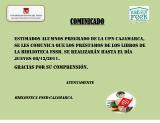 COMUNICADO

Estimados alumnos pregrado de la UPN Cajamarca,
se les comunica que los préstamos de los libros de
la Biblioteca FSSB, se realizarán hasta el día
jueves 08/12/2011.
Gracias por su comprensión.


                      Atentamente


Biblioteca FSSB-Cajamarca.
 