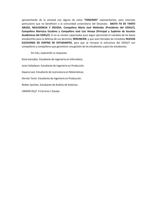 aprovechando de la amistad con alguno de estos “VENCIDOS” representantes, para intereses
particulares que no beneficien a la comunidad universitaria del Decanato. BASTA YA DE TANTO
ABUSO, NEGLIGENCIA Y DECIDIA. Compañera María José Meléndez (Presidenta del CEDCyT),
Compañera Mariuzca Escalona y Compañero José Luis Amaya (Principal y Suplente de Asuntos
Académicos del CEDCyT): Si no se sienten capacitados para seguir ejerciendo el mandato de las bases
estudiantiles para la defensa de sus derechos, RENUNCIEN, y que sean llamadas de inmediato NUEVAS
ELECCIONES DE CENTRO DE ESTUDIANTES, para que se renueve la estructura del CEDCyT con
compañeros y compañeras que garanticen una gestión de los estudiantes y para los estudiantes.
Sin más, esperando su respuesta.
Karla González. Estudiante de Ingeniería en Informática.
Jesús Valladarez. Estudiante de Ingeniería en Producción.
Dayana Leal. Estudiante de Licenciatura en Matemáticas
Hernán Terán. Estudiante de Ingeniería en Producción.
Neiber Sanches. Estudiante de Análisis de Sistemas.
UNID4D DCyT. 4 Carreras 1 Equipo

 