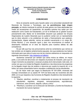 Universidad Centroccidental Lisandro Alvarado
Decanato de Ciencias y Tecnología
Centro de Estudiantes
Barquisimeto- Venezuela

COMUNICADO
Sirva el presente escrito para hacerle saber a la comunidad estudiantil del
Decanato de Ciencias y Tecnología, que no permitiremos bajo ningún
precepto, se intente manipular la opinión de este gremio con fines electorales por
medio de acusaciones sin basamento, de aquellos quienes hoy optan por una
reelección como Centro de Estudiantes y al ver lo limitada de su gestión buscan
precisamente esto. Basta ver la lamentable situación que padecen los Grupos
Organizados de nuestro Decanato que no pudieron contar con un representante
que le diera solución a los problemas de sede y financiamiento que padecen,
representante, dígase además, vemos se postula nuevamente a un cargo (Br.
Ericka Muñoz), y una situación igual o peor nos encontramos al evaluar el
desempeño realizado en el área de Deporte para nuestros atletas de alta
competencia.
Es por ello que hoy nos pronunciamos ante los comentarios que vemos se
han emitido con el objetivo anteriormente expuesto, de cuya existencia nos habían
informado pero que ante el nuevo eco de los mismos aclaramos en respuesta a la
siguiente comunicación: http://slidesha.re/1gBdImI
Queremos comenzar por señalar que dicha misiva se refiere, en mayor
parte, a una serie de denuncias con respecto al proceso de inclusión, pero que en
ningún momento se presentan o evacúan pruebas de lo denunciado; todo esto, sin
contar con que a la Unidad de Registro Académico o las direcciones de programas
no ha llegado ningún tipo de reclamo o denuncia por cuanto la mayoría de, si no
todos, los casos presentados fueron resueltos a satisfacción de los estudiantes.
Es de hacer notar que según la Resolución Nº 051-2004, emanada del
Consejo Universitario en su sesión Nº 1574 de fecha diez de noviembre del año
2004, en lo que respecta a las funciones de Registro Académico dice textualmente
lo siguiente:
1. “Diseñar, planificar, coordinar e implementar el proceso de inscripción de
estudiantes: regulares, reingreso, reincorporaciones, equivalencias,
intensivos, acta convenio, deporte, cultura y otros.”
2. “Planificar y coordinar con la Dirección de Admisión y Control de Estudios la
inscripción de nuevos ingresos.”

Una voz del Pensamiento
Decanato de Ciencias y Tecnología Núcleo Obelisco.

 