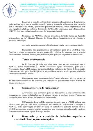 LIGA DE AMADORES BRASILEIROS DE RADIO EMISSÃO - LABRE
Entidade de Utilidade Pública Federal-Reconhecida pelo Ministério das Comunicações

Estação Oficial: PT2AA

Membro da International Amateur Radio Union - IARU - Region 2
Sede: SCES, Trecho 4, Lote 1/A - CEP: 70.200-150 – Brasília/DF -BRASIL

Encerrada a reunião no Ministério, enquanto almoçávamos e discutíamos o
quão positiva havia sido a reunião, traçando metas a serem discutidas numa futura reunião
com o President4e da Anatel, quando esta pudesse ser marcada, fomos surpreendidos com
uma ligação do chefe de Gabinete do Ministro Srº Genildo, informando que o Presidente da
ANATEL iria nos receber naquele mesmo dia no período da tarde.
Na reunião na ANATEL estavam presentes o Srº João Batista de Rezende,
acompanhado do Srº Marconi Thomaz de Souza Maya, Superintendente de Outorga e
Recursos à Prestação.
A reunião transcorreu em um clima bastante cordial e sem muito protocolo.
Inicialmente nos apresentamos e apresentamos quem era a LABRE e como
funciona o nosso organograma, mesmo tendo sido colhidos de surpresa com a reunião
imediatamente, tínhamos de cabeça os problemas principais que afligem os radioamadores.

1.

Termo de cooperação

O Srº Marconi já tinha em mãos uma cópia de um documento que a
ANATEL havia encaminhado à LABRE solicitando alguns documentos, para que a
Procuradoria da ANATEL pudesse dar continuidade na elaboração do Termo de Cooperação.
Informamos a ele, que a LABRE já havia respondido ao mesmo, sendo que este ainda não
tinha conhecimento da mesma.
Conversamos sobre as nossas solicitações em relação ao referido termo, e o
Srº Presidente solicitou ao Srº Marconi que verificasse a possibilidade de nos atender em
nossas solicitações.

2.

Norma de serviço do radioamador

Aproveitando que estávamos junto ao Presidente e o seu Superintendente,
começamos as nossas solicitações que já vinham paradas a um bom tempo. Falamos da
reformulação da nossa Norma do Serviço de Radioamador.
O Presidente da ANATEL, autorizou inclusive que a LABRE elabore uma
minuta como proposta do novo regulamento do serviço de radioamador e entregue à
ANATEL como colaboração ao texto que deve ser submetido à consulta pública, tendo a
LABRE prontamente se comprometido a organizar uma comissão para elaboração e entrega
de uma minuta no menor espaço de tempo possível.

3.

Burocracia para a emissão de indicativos especiais e
emissão de licenças para estrangeiros
Endereço Postal: Caixa Postal nº. 0004 - CEP 70.359-970 - Brasília – DF / BRASIL
Internet Home Page: http://www.labre.org.br - E-mail: labre@labre.org.br
Fone: (61) 3223-1157

 