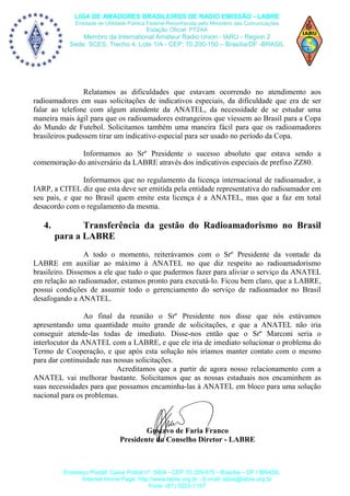LIGA DE AMADORES BRASILEIROS DE RADIO EMISSÃO - LABRE
Entidade de Utilidade Pública Federal-Reconhecida pelo Ministério das Comunicações

Estação Oficial: PT2AA

Membro da International Amateur Radio Union - IARU - Region 2
Sede: SCES, Trecho 4, Lote 1/A - CEP: 70.200-150 – Brasília/DF -BRASIL

Relatamos as dificuldades que estavam ocorrendo no atendimento aos
radioamadores em suas solicitações de indicativos especiais, da dificuldade que era de ser
falar ao telefone com algum atendente da ANATEL, da necessidade de se estudar uma
maneira mais ágil para que os radioamadores estrangeiros que viessem ao Brasil para a Copa
do Mundo de Futebol. Solicitamos também uma maneira fácil para que os radioamadores
brasileiros pudessem tirar um indicativo especial para ser usado no período da Copa.
Informamos ao Srº Presidente o sucesso absoluto que estava sendo a
comemoração do aniversário da LABRE através dos indicativos especiais de prefixo ZZ80.
Informamos que no regulamento da licença internacional de radioamador, a
IARP, a CITEL diz que esta deve ser emitida pela entidade representativa do radioamador em
seu país, e que no Brasil quem emite esta licença é a ANATEL, mas que a faz em total
desacordo com o regulamento da mesma.

4.

Transferência da gestão do Radioamadorismo no Brasil
para a LABRE

A todo o momento, reiterávamos com o Srº Presidente da vontade da
LABRE em auxiliar ao máximo à ANATEL no que diz respeito ao radioamadorismo
brasileiro. Dissemos a ele que tudo o que pudermos fazer para aliviar o serviço da ANATEL
em relação ao radioamador, estamos pronto para executá-lo. Ficou bem claro, que a LABRE,
possui condições de assumir todo o gerenciamento do serviço de radioamador no Brasil
desafogando a ANATEL.
Ao final da reunião o Srº Presidente nos disse que nós estávamos
apresentando uma quantidade muito grande de solicitações, e que a ANATEL não iria
conseguir atende-las todas de imediato. Disse-nos então que o Srº Marconi seria o
interlocutor da ANATEL com a LABRE, e que ele iria de imediato solucionar o problema do
Termo de Cooperação, e que após esta solução nós iríamos manter contato com o mesmo
para dar continuidade nas nossas solicitações.
Acreditamos que a partir de agora nosso relacionamento com a
ANATEL vai melhorar bastante. Solicitamos que as nossas estaduais nos encaminhem as
suas necessidades para que possamos encaminha-las à ANATEL em bloco para uma solução
nacional para os problemas.

Gustavo de Faria Franco
Presidente do Conselho Diretor - LABRE

Endereço Postal: Caixa Postal nº. 0004 - CEP 70.359-970 - Brasília – DF / BRASIL
Internet Home Page: http://www.labre.org.br - E-mail: labre@labre.org.br
Fone: (61) 3223-1157

 