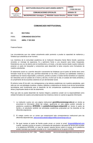 Avenida de los estudiantes No. 9-67 CRM. Teléfono: 6444838 atencionalciudadano@gorettibucaramanga.edu.co
Somos gestores de
desarrollo y
mejoramiento humano
INSTITUCIÓN EDUCATIVA SANTA MARÍA GORETTI
CODIGO:
F-PGD-100-10-01
COMUNICACIONES OFICIALES VERSION: 03
MACROPROCESO: Estratégico PROCESO: Gestión Directiva FECHA: 11/2016
COMUNICADO INSTITUCIONAL
DE: RECTORIA
PARA: COMUNIDAD EDUCATIVA
FECHA: ABRIL 17 DE 2020
Fraternal Saludo:
Las circunstancias que nos rodean actualmente están poniendo a prueba la capacidad de resiliencia y
fortaleza que caracteriza al ser humano.
Los miembros de la comunidad académica de la Institución Educativa Santa María Goretti, queremos
enviarles un mensaje de esperanza, fe y optimismo frente a una situación para todos inesperada.
Extendemos una voz de aliento ante la incertidumbre y el miedo, y de esta manera desde nuestra institución
propiciar un parte de tranquilad y compromiso para desarrollar la tarea conjunta como formadores de
nuestros estudiantes.
El aislamiento social va a permitir descubrir nuevamente las fortalezas que el padre de familia tiene como
formador inicial de sus hijos (as), permitirá desarrollar en los niños y jóvenes sus habilidades creativas y
académicas de manera responsable y autónoma, pondrá a prueba a nuestra familia Gorettiana en aspectos
tan relevantes como el cuidado de sí mismo y del otro, el amor por la vida, el cuidado del medio ambiente y
el cumplimiento de los acuerdos colectivos en pro del bienestar social.
El próximo lunes 20 de abril, nos reintegraremos a las labores académicas con nuestros estudiantes, pero
esta vez con una estrategia novedosa, creativa, didáctica y colaborativa en donde el uso de las herramientas
tecnológicas será fundamental para el desarrollo de las competencias académicas, comportamentales,
éticas y espirituales desde el sitio de aislamiento.
Para que esto se pueda desarrollar de manera integral y podamos cumplir con la responsabilidad como
entidad formadora de nuestra comunidad escolar los invitamos a tener en cuenta la siguiente información.
1. La institución cuenta con una página institucional gorettibucaramanga.edu.co en donde se
encontrará la información oficial del colegio, igualmente en esta página podrán consultar la
plataforma académica INTEGRA ( a.plataformaintegra.net/goretti) en donde el padre de
familia y el estudiante recibirán las actividades académicas propuestas por los docentes en las
diferentes asignaturas.
2. El colegio cuenta con un correo que recepcionará toda correspondencia institucional para las
diferentes dependencias. atencionalciudadano@gorettibucaramanga.edu.co
3. De igual manera el padre de familia puede enviar un correo al email: ticsgoretti@gmail.com
cuando necesite conocer el usuario y contraseña del estudiante o del padre de familia para acceder
a la plataforma INTEGRA, en caso de requerir soporte técnico sobre el manejo de la plataforma
existen tutoriales que pueden consultar en la misma plataforma en la opción AYUDA.
 