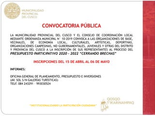 CONVOCATORIA PÚBLICA
LA MUNICIPALIDAD PROVINCIAL DEL CUSCO Y EL CONSEJO DE COORDINACIÓN LOCAL
MEDIANTE ORDENANZA MUNICIPAL N° 10-2019 CONVOCA A LAS ORGANIZACIONES DE BASE,
VECINALES, DE ECONOMÍA LOCAL, CULTURALES, ARTÍSTICAS, DEPORTIVAS,
ORGANIZACIONES CAMPESINAS, NO GUBERNAMENTALES, JUVENILES Y OTRAS DEL DISTRITO
Y PROVINCIA DEL CUSCO A LA INSCRIPCIÓN DE SUS REPRESENTANTES AL PROCESO DEL
PRESUPUESTO PARTICIPATIVO 2020 – 2022 “CERRANDO BRECHAS”
INSCRIPCIONES DEL 15 DE ABRIL AL 06 DE MAYO
INFORMES:
OFICINA GENERAL DE PLANEAMIENTO, PRESUPUESTO E INVERSIONES
(AV. SOL S/N GALERÍAS TURÍSTICAS)
TELF. 084 243291 – 993030524
“INSTITUCIONALIZANDO LA PARTICIPACIÓN CIUDADANA”
 