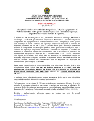 MINISTÉRIO DO TRABALHO E EMPREGO
SECRETARIA DE INSPEÇÃO DO TRABALHO
DEPARTAMENTO DE SEGURANÇA E SAÚDE NO TRABALHO
COORDENAÇÃO-GERAL DE NORMATIZAÇÃO E PROGRAMAS
COMUNICADO XXIV
(23/01//2014)
Alteração da Validade dos Certificados de Aprovação - CA para Equipamentos de
Proteção Individual contra quedas com diferença de nível - cinturão de segurança,
dispositivo travaqueda e talabarte de segurança.
A Portaria n.º 388, de 24 de julho de 2012, do Instituto Nacional de Metrologia, Qualidade e
Tecnologia - INMETRO, que aprova os Requisitos de Avaliação da Conformidade para os
componentes dos Equipamentos de Proteção Individual - EPI - para proteção contra quedas
com diferença de nível - cinturão de segurança, dispositivo travaqueda e talabarte de
segurança, determina, em seu art. 4º, que, 18 (dezoito) meses após a publicação da referida
Portaria, os componentes dos EPIs para proteção contra quedas com diferença de nível -
cinturão de segurança, dispositivo travaqueda e talabarte de segurança - deverão ser
fabricados e importados somente em conformidade com os Requisitos de Avaliação da
Conformidade ora aprovados. Já em seu art. 5º, a Portaria INMETRO n.º 388/2012 determina
que, a partir de 36 (trinta e seis) meses após sua publicação, os componentes cinturão de
segurança, dispositivo travaqueda e talabarte de segurança deverão ser comercializados, no
mercado nacional, somente em conformidade com os Requisitos de Avaliação da
Conformidade aprovados pelo INMETRO.
Desse modo, considerando os prazos estipulados pela mencionada Portaria, os CAs dos
equipamentos acima citados, com data de validade posterior a 24/7/2015 e que não
possuem sua conformidade avaliada de acordo com os Requisitos de Avaliação da
Conformidade aprovados pelo INMETRO, tiveram sua validade reduzida para
24/7/2015.
A qualquer tempo, o interessado poderá requerer a renovação do CA que já tenha sido objeto
de apreciação mediante abertura de processo administrativo.
Salienta-se que, em se tratando de EPI para proteção contra quedas com diferença de nível -
cinturão de segurança, dispositivo trava-queda e talabarte de segurança, a solicitação de
renovação do CA deverá conter a documentação comprobatória de sua conformidade com os
Requisitos de Avaliação da Conformidade aprovado pela Portaria INMETRO n.º 388/2012.
Dúvidas e esclarecimentos adicionais podem ser obtidos por meio do e-mail
epi.sit@mte.gov.br.
Atenciosamente,
Coordenação-Geral de Normatização e Programas - CGNOR/ DSST/ SIT
Esplanada dos Ministérios - Bloco “F” - Anexo “B” - Brasília/DF - CEP 70059-900
Endereço Internet: www.mte.gov.br / Endereço de e-mail: epi.sit@mte.gov.br
 
