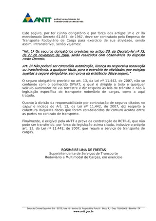 Setor de Clubes Esportivo Sul - SCES, lote 10 – trecho 03, Projeto Orla Polo 8 – Bloco A, – Cep: 70200-003 – Brasília - DF
www.antt.gov.br
Este seguro, por ter cunho obrigatório e por força dos artigos 1º e 2º do
mencionado Decreto 61.867, de 1967, deve ser contratado pela Empresa de
Transporte Rodoviário de Carga para exercício de sua atividade, sendo
assim, intransferível, senão vejamos:
“Art. 1º Os seguros obrigatórios previstos no artigo 20, do Decreto-lei nº 73,
de 21 de novembro de 1966, serão realizados com observância do disposto
neste Decreto.
Art. 2º Não poderá ser concedida autorização, licença ou respectiva renovação
ou transferência, a qualquer título, para o exercício de atividades que estejam
sujeitas a seguro obrigatório, sem prova da existência dêsse seguro.”
O seguro obrigatório previsto no art. 13, da Lei nº 11.442, de 2007, não se
confunde com o conhecido DPVAT, o qual é dirigido a todo e qualquer
veículo automotor de via terrestre e diz respeito às leis de trânsito e não à
legislação específica do transporte rodoviário de cargas, como a aqui
tratada.
Quanto à divisão da responsabilidade por contratação de seguros citados no
caput e incisos do Art. 13, da Lei nº 11.442, de 2007, diz respeito à
cobertura daqueles riscos que foram estabelecidos de comum acordo entre
as partes no contrato de transporte.
Finalmente, é exigível pela ANTT a prova da contratação do RCTR-C, que não
pode ser transferido, por força da legislação acima citada, inclusive o próprio
art. 13, da Lei nº 11.442, de 2007, que regula o serviço de transporte de
cargas.
ROSIMEIRE LIMA DE FREITAS
Superintendente de Serviços de Transporte
Rodoviário e Multimodal de Cargas, em exercício
 