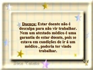 Doença:  Estar doente não é desculpa para não vir trabalhar. Nem um atestado médico é uma garantia de estar doente, pois se estava em condições de ir á um médico , poderia ter vindo trabalhar. 