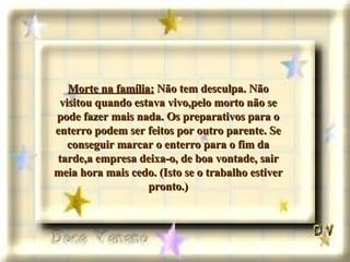 Morte na família:  Não tem desculpa. Não visitou quando estava vivo,pelo morto não se pode fazer mais nada. Os preparativos para o enterro podem ser feitos por outro parente. Se conseguir marcar o enterro para o fim da tarde,a empresa deixa-o, de boa vontade, sair meia hora mais cedo. (Isto se o trabalho estiver pronto.) 