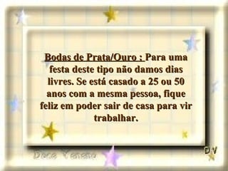 Bodas de Prata/Ouro :  Para uma festa deste tipo não damos dias livres. Se está casado a 25 ou 50 anos com a mesma pessoa, fique feliz em poder sair de casa para vir trabalhar. 