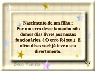 Nascimento de um filho : Por um erro desse tamanho não damos dias livres aos nossos funcionários. ( O erro foi seu.)  E além disso você já teve o seu divertimento. 