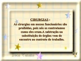 CIRURGIAS  : As cirurgias em nossos funcionários são proibidas, pois nós os contratamos como eles eram.A subtração ou substituição de órgãos vem de encontro ao contrato de trabalho. 