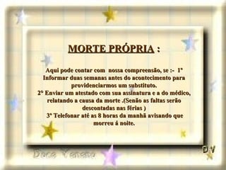 MORTE PRÓPRIA  : Aqui pode contar com  nossa compreensão, se :-  1º Informar duas semanas antes do acontecimento para providenciarmos um substituto. 2° Enviar um atestado com sua assinatura e a do médico, relatando a causa da morte .(Senão as faltas serão descontadas nas férias )  3º Telefonar até as 8 horas da manhã avisando que morreu á noite. 