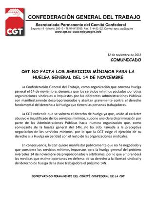 CONFEDERACIÓN GENERAL DEL TRABAJO
              Secretariado Permanente del Comité Confederal
          Sagunto 15 - Madrid. 28010 - Tf: 914475769. Fax: 914453132. Correo: spcc.cgt@cgt.es
                             www.cgt.es- www.rojoynegro.info




                                                                        12 de noviembre de 2012
                                                                          COMUNICADO

    CGT NO PACTA LOS SERVICIOS MÍNIMOS PARA LA
        HUELGA GENERAL DEL 14 DE NOVIEMBRE

    La Confederación General del Trabajo, como organización que convoca huelga
general el 14 de noviembre, denuncia que los servicios mínimos pactados por otras
organizaciones sindicales o impuestos por las diferentes Administraciones Públicas
son manifiestamente desproporcionados y atentan gravemente contra el derecho
fundamental del derecho a la Huelga que tienen las personas trabajadoras.

    La CGT entiende que se vulnera el derecho de huelga ya que, unido al carácter
abusivo e injustificado de los servicios mínimos, supone una clara discriminación por
parte de las Administraciones Públicas hacia nuestra organización que, como
convocante de la huelga general del 14N, no ha sido llamada a la preceptiva
negociación de los servicios mínimos, por lo que la CGT exige el ejercicio de su
derecho a la Huelga en paridad con el resto de las organizaciones sindicales.

     En consecuencia, la CGT quiere manifestar públicamente que no ha negociado y
que considera los servicios mínimos impuestos para la huelga general del próximo
miércoles 14 de noviembre desproporcionados y arbitrarios, por lo que emprenderá
las medidas que estime oportunas en defensa de su derecho a la libertad sindical y
del derecho de huelga de la clase trabajadora el próximo 14N.


           SECRETARIADO PERMANENTE DEL COMITÉ CONFEDERAL DE LA CGT
 