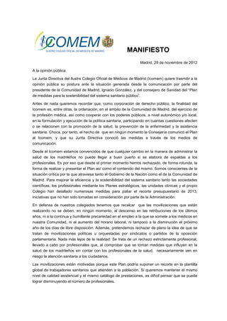 MANIFIESTO
                                                                Madrid, 29 de noviembre de 2012

A la opinión pública:

La Junta Directiva del Ilustre Colegio Oficial de Médicos de Madrid (Icomem) quiere trasmitir a la
opinión pública su postura ante la situación generada desde la comunicación por parte del
presidente de la Comunidad de Madrid, Ignacio González, y del consejero de Sanidad del “Plan
de medidas para la sostenibilidad del sistema sanitario público”.

Antes de nada queremos recordar que, como corporación de derecho público, la finalidad del
Icomem es, entre otras, la ordenación, en el ámbito de la Comunidad de Madrid, del ejercicio de
la profesión médica, así como cooperar con los poderes públicos, a nivel autonómico y/o local,
en la formulación y ejecución de la política sanitaria, participando en cuantas cuestiones afecten
o se relacionen con la promoción de la salud, la prevención de la enfermedad y la asistencia
sanitaria. Choca, por tanto, el hecho de que en ningún momento la Consejería comunicó el Plan
al Icomem, y que su Junta Directiva conoció las medidas a través de los medios de
comunicación.

Desde el Icomem estamos convencidos de que cualquier cambio en la manera de administrar la
salud de los madrileños no puede llegar a buen puerto si se elabora de espaldas a los
profesionales. Es por eso que desde el primer momento hemos rechazado, de forma rotunda, la
forma de realizar y presentar el Plan así como el contenido del mismo. Somos conscientes de la
situación crítica por la que atraviesa tanto el Gobierno de la Nación como el de la Comunidad de
Madrid. Para mejorar la eficiencia y la sostenibilidad del sistema sanitario tanto las sociedades
científicas, los profesionales mediante los Planes estratégicos, las unidades clínicas y el propio
Colegio han detallado numerosas medidas para paliar el recorte presupuestario de 2013,
iniciativas que no han sido tomadas en consideración por parte de la Administración.

En defensa de nuestros colegiados tenemos que recalcar que las movilizaciones que están
realizando no se deben, en ningún momento, al descenso en las retribuciones de los últimos
años, ni a la contínua y humillante precariedad en el empleo a la que se somete a los médicos en
nuestra Comunidad, ni al aumento del horario laboral, ni tampoco a la disminución el próximo
año de los días de libre disposición. Además, pretendemos rechazar de plano la idea de que se
tratan de movilizaciones políticas u orquestadas por sindicatos o partidos de la oposición
parlamentaria. Nada más lejos de la realidad. Se trata de un rechazo estrictamente profesional,
llevado a cabo por profesionales que, al comprobar que se toman medidas que influyen en la
salud de los madrileños sin contar con los profesionales de la salud, necesariamente ven en
riesgo la atención sanitaria a los ciudadanos.

Las movilizaciones están motivadas porque este Plan podría suponer un recorte en la plantilla
global de trabajadores sanitarios que atienden a la población. Si queremos mantener el mismo
nivel de calidad asistencial y el mismo catálogo de prestaciones, es difícil pensar que se puede
lograr disminuyendo el número de profesionales.
 