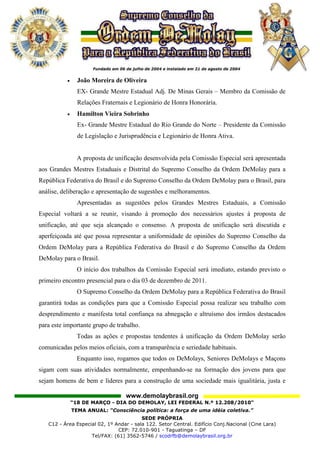 •     João Moreira de Oliveira
                 EX- Grande Mestre Estadual Adj. De Minas Gerais – Membro da Comissão de
                 Relações Fraternais e Legionário de Honra Honorária.
           •     Hamilton Vieira Sobrinho
                 Ex- Grande Mestre Estadual do Rio Grande do Norte – Presidente da Comissão
                 de Legislação e Jurisprudência e Legionário de Honra Ativa.


                 A proposta de unificação desenvolvida pela Comissão Especial será apresentada
aos Grandes Mestres Estaduais e Distrital do Supremo Conselho da Ordem DeMolay para a
República Federativa do Brasil e do Supremo Conselho da Ordem DeMolay para o Brasil, para
análise, deliberação e apresentação de sugestões e melhoramentos.
                 Apresentadas as sugestões pelos Grandes Mestres Estaduais, a Comissão
Especial voltará a se reunir, visando à promoção dos necessários ajustes à proposta de
unificação, até que seja alcançado o consenso. A proposta de unificação será discutida e
aperfeiçoada até que possa representar a uniformidade de opiniões do Supremo Conselho da
Ordem DeMolay para a República Federativa do Brasil e do Supremo Conselho da Ordem
DeMolay para o Brasil.
                 O início dos trabalhos da Comissão Especial será imediato, estando previsto o
primeiro encontro presencial para o dia 03 de dezembro de 2011.
                 O Supremo Conselho da Ordem DeMolay para a República Federativa do Brasil
garantirá todas as condições para que a Comissão Especial possa realizar seu trabalho com
desprendimento e manifesta total confiança na abnegação e altruísmo dos irmãos destacados
para este importante grupo de trabalho.
                 Todas as ações e propostas tendentes à unificação da Ordem DeMolay serão
comunicadas pelos meios oficiais, com a transparência e seriedade habituais.
                 Enquanto isso, rogamos que todos os DeMolays, Seniores DeMolays e Maçons
sigam com suas atividades normalmente, empenhando-se na formação dos jovens para que
sejam homens de bem e líderes para a construção de uma sociedade mais igualitária, justa e

                                   www.demolaybrasil.org
               “18 DE MARÇO - DIA DO DEMOLAY, LEI FEDERAL N.º 12.208/2010"
               TEMA ANUAL: “Consciência política: a força de uma idéia coletiva.”
                                         SEDE PRÓPRIA
   C12 - Área Especial 02, 1º Andar - sala 122. Setor Central. Edifício Conj.Nacional (Cine Lara)
                               CEP: 72.010-901 - Taguatinga – DF
                    Tel/FAX: (61) 3562-5746 / scodrfb@demolaybrasil.org.br
 